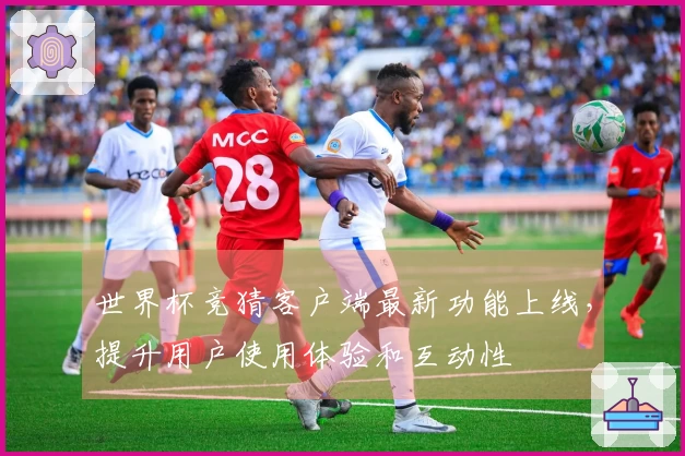 世界杯竞猜客户端最新功能上线，提升用户使用体验和互动性