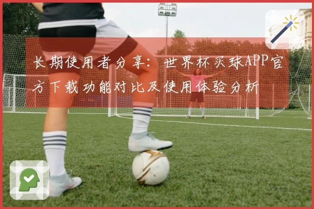 长期使用者分享：世界杯买球APP官方下载功能对比及使用体验分析