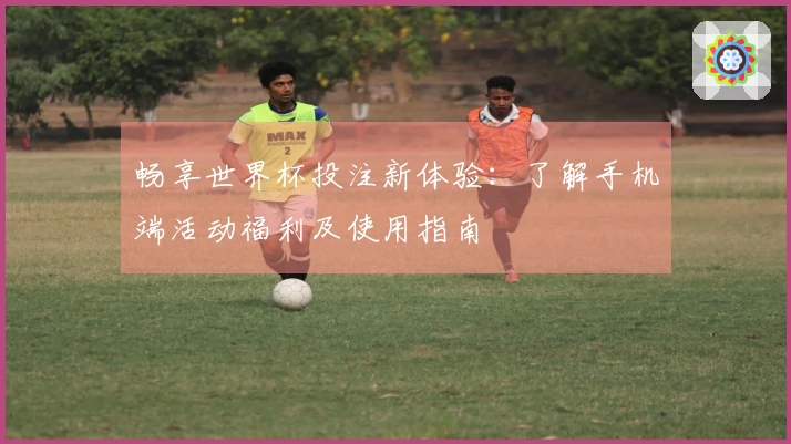 畅享世界杯投注新体验:了解手机端活动福利及使用指南
